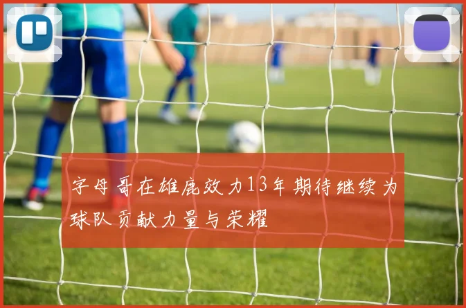 字母哥在雄鹿效力13年期待继续为球队贡献力量与荣耀