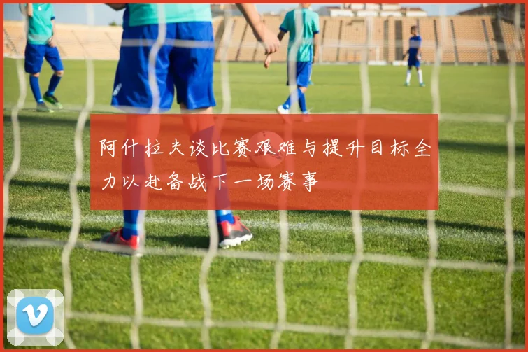 阿什拉夫谈比赛艰难与提升目标全力以赴备战下一场赛事
