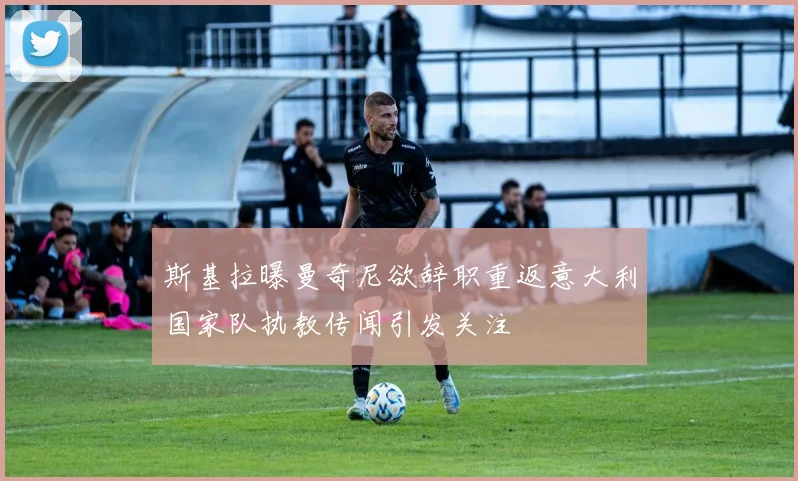 斯基拉曝曼奇尼欲辞职重返意大利国家队执教传闻引发关注