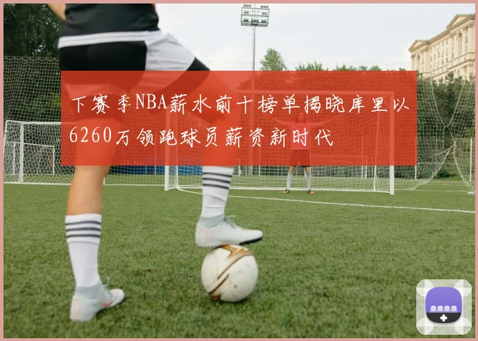 下赛季NBA薪水前十榜单揭晓库里以6260万领跑球员薪资新时代