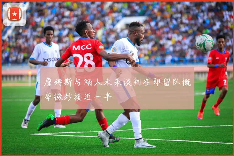 詹姆斯与湖人未来谈判在即留队概率微妙接近一半