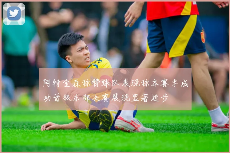 阿特金森称赞球队表现称本赛季成功晋级东部决赛展现显著进步