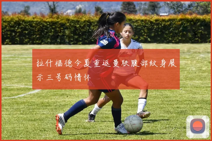 拉什福德今夏重返曼联腹部纹身展示三号码情怀