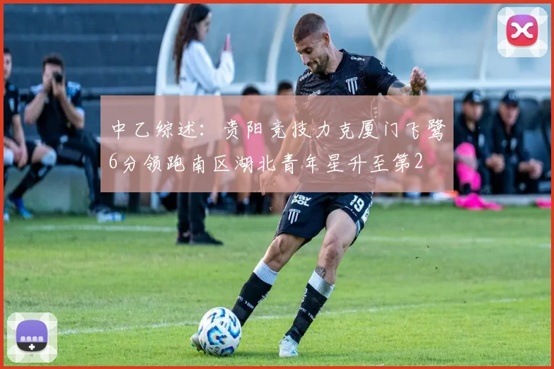 中乙综述：贵阳竞技力克厦门飞鹭6分领跑南区湖北青年星升至第2