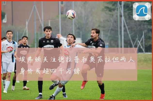 埃弗顿关注德拉普和奥苏拉但两人身价或超四千万镑