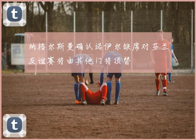 纳格尔斯曼确认诺伊尔缺席对芬兰友谊赛将由其他门将顶替