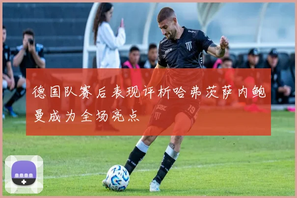 德国队赛后表现评析哈弗茨萨内鲍曼成为全场亮点