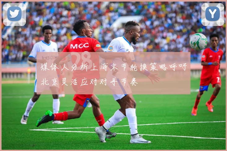 媒体人分析上海末节轮换策略呼吁北京灵活应对对手节奏