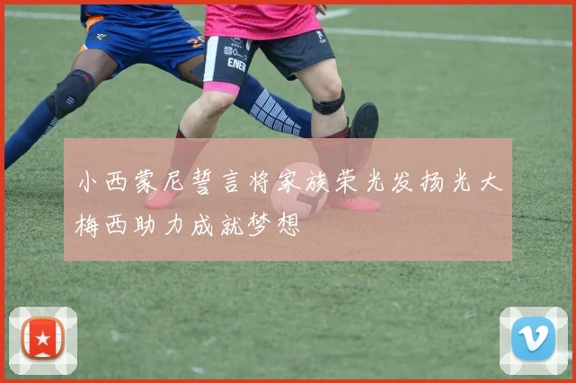 小西蒙尼誓言将家族荣光发扬光大梅西助力成就梦想