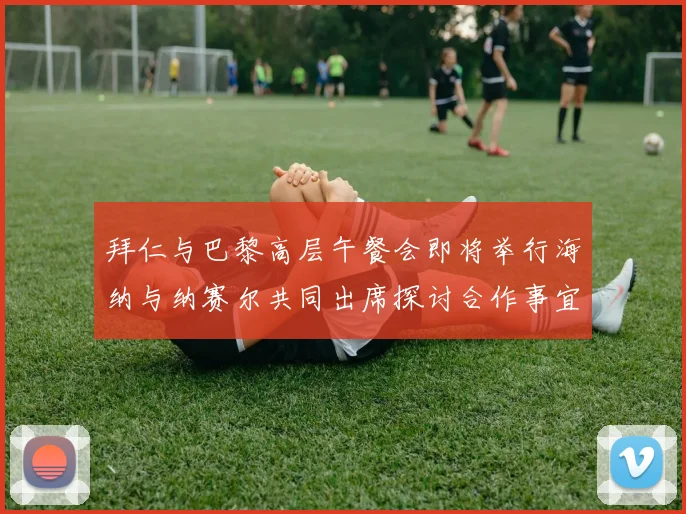拜仁与巴黎高层午餐会即将举行海纳与纳赛尔共同出席探讨合作事宜