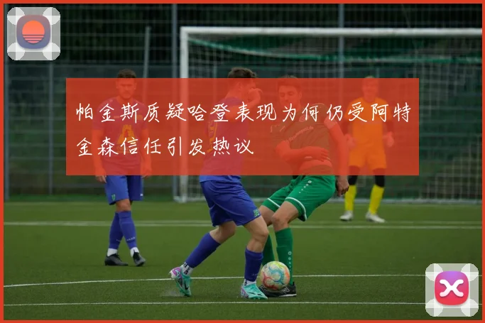 帕金斯质疑哈登表现为何仍受阿特金森信任引发热议