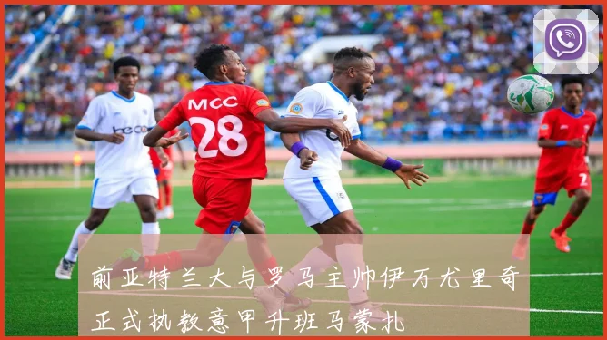 前亚特兰大与罗马主帅伊万尤里奇正式执教意甲升班马蒙扎