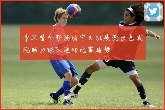 索汉替补登场防守文班展现出色表现助力球队逆转比赛局势