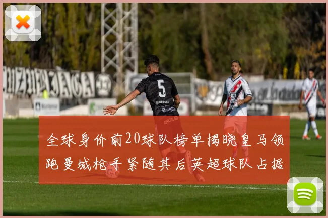 全球身价前20球队榜单揭晓皇马领跑曼城枪手紧随其后英超球队占据多数