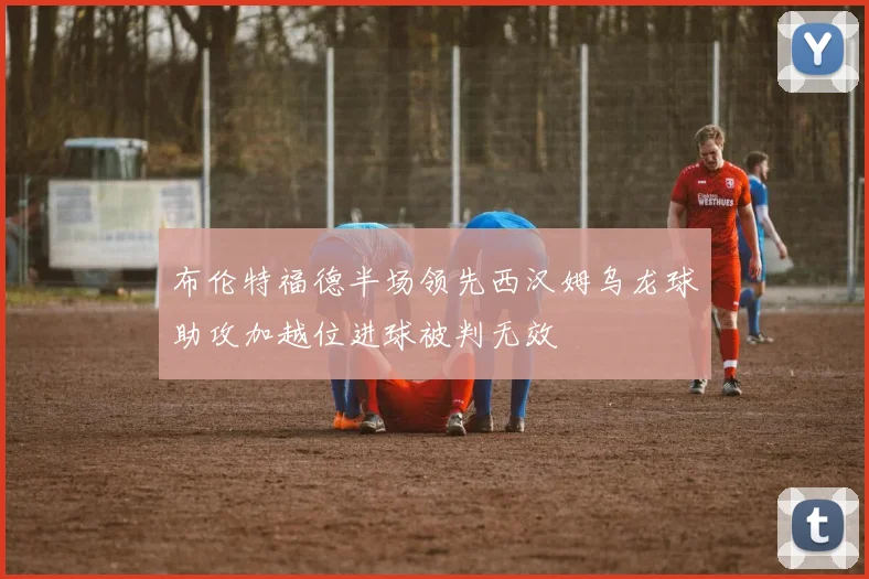 布伦特福德半场领先西汉姆乌龙球助攻加越位进球被判无效