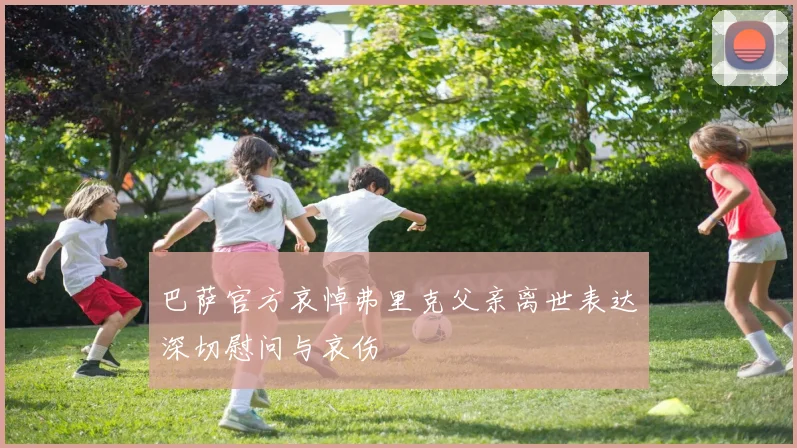 巴萨官方哀悼弗里克父亲离世表达深切慰问与哀伤