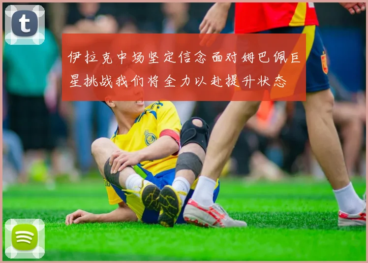 伊拉克中场坚定信念面对姆巴佩巨星挑战我们将全力以赴提升状态