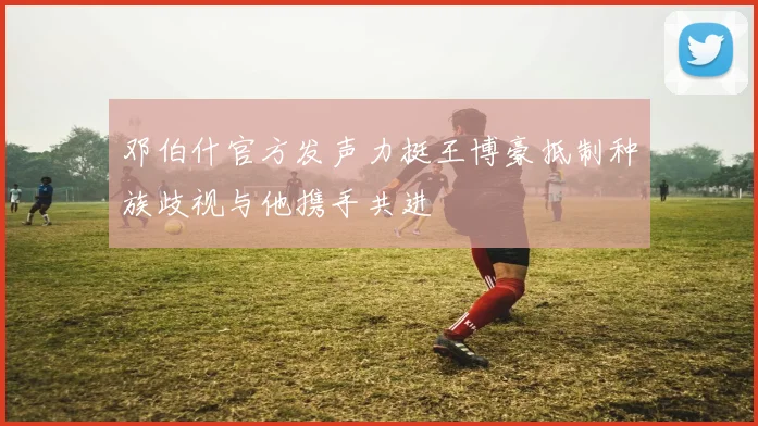 邓伯什官方发声力挺王博豪抵制种族歧视与他携手共进