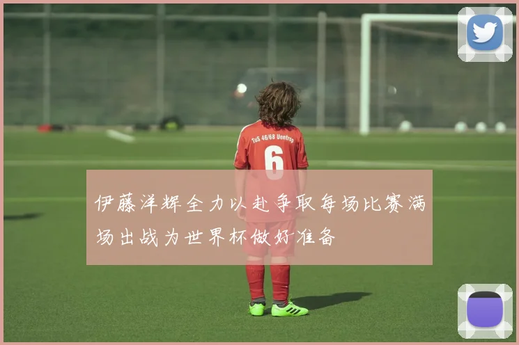 伊藤洋辉全力以赴争取每场比赛满场出战为世界杯做好准备